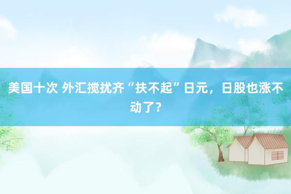 美国十次 外汇搅扰齐“扶不起”日元，日股也涨不动了？