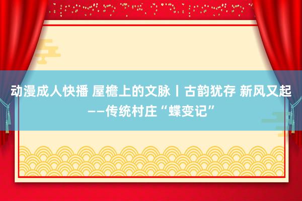 动漫成人快播 屋檐上的文脉丨古韵犹存 新风又起——传统村庄“蝶变记”