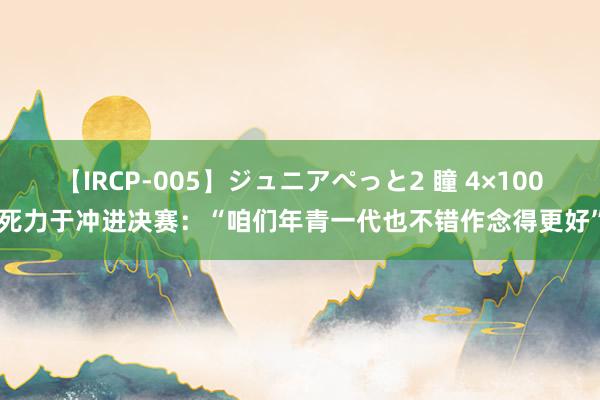 【IRCP-005】ジュニアぺっと2 瞳 4×100死力于冲进决赛：“咱们年青一代也不错作念得更好”