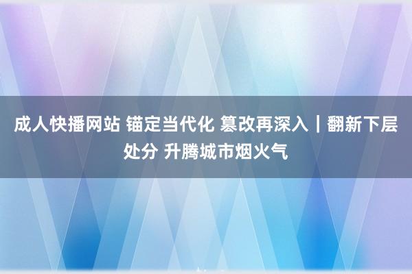 成人快播网站 锚定当代化 篡改再深入｜翻新下层处分 升腾城市烟火气