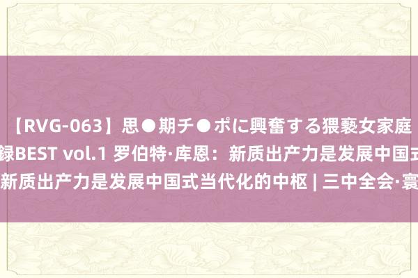 【RVG-063】思●期チ●ポに興奮する猥褻女家庭教師がした事の全記録BEST vol.1 罗伯特·库恩：新质出产力是发展中国式当代化的中枢 | 三中全会·寰宇不雅