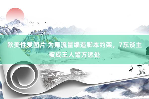 欧美性爱图片 为赚流量编造脚本约架，7东谈主被成王人警方惩处