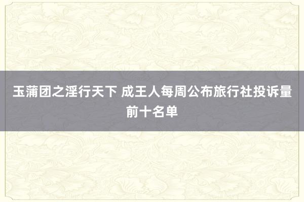 玉蒲团之淫行天下 成王人每周公布旅行社投诉量前十名单