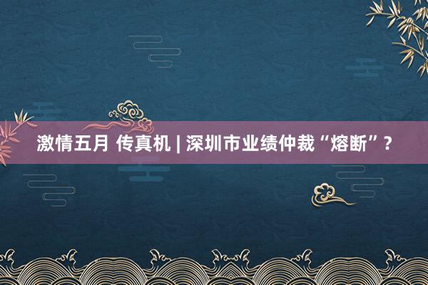 激情五月 传真机 | 深圳市业绩仲裁“熔断”？