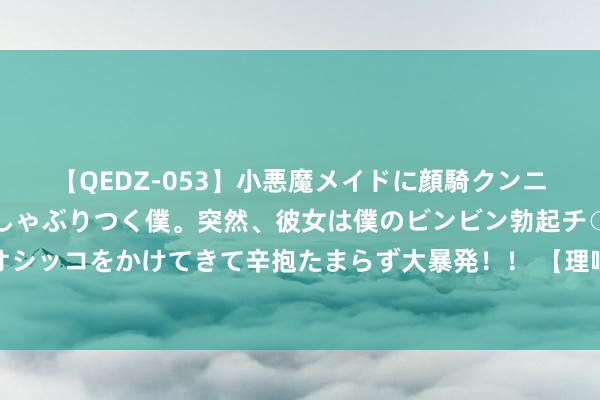 【QEDZ-053】小悪魔メイドに顔騎クンニを強要されオマ○コにしゃぶりつく僕。突然、彼女は僕のビンビン勃起チ○ポをしごき、聖水オシッコをかけてきて辛抱たまらず大暴発！！ 【理响中国】全面深化更正：高质地发展的建壮能源