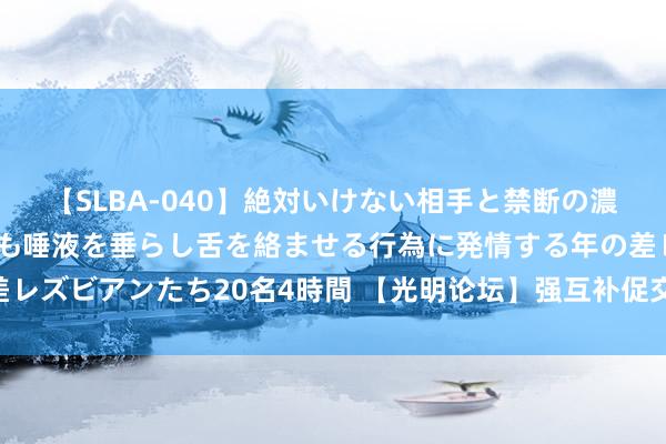 【SLBA-040】絶対いけない相手と禁断の濃厚ベロキス 戸惑いつつも唾液を垂らし舌を絡ませる行為に発情する年の差レズビアンたち20名4時間 【光明论坛】强互补促交融 谱写息争发展新篇章