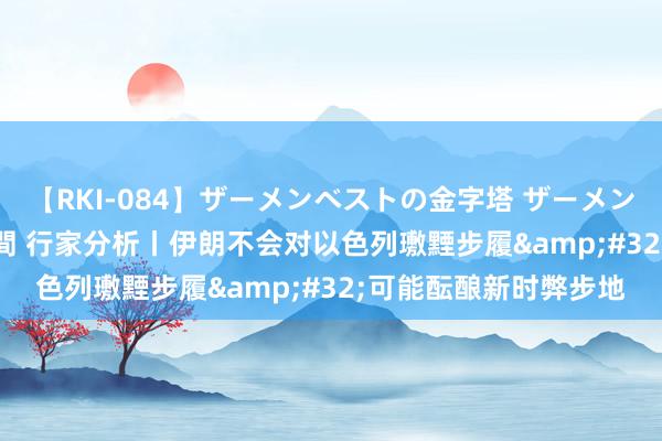 【RKI-084】ザーメンベストの金字塔 ザーメン大好き2000発 24時間 行家分析丨伊朗不会对以色列璷黫步履&#32;可能酝酿新时弊步地