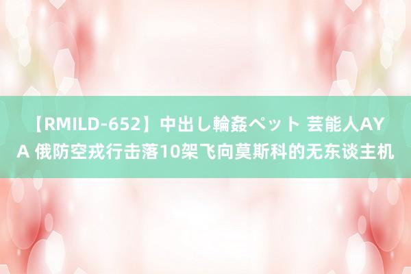 【RMILD-652】中出し輪姦ペット 芸能人AYA 俄防空戎行击落10架飞向莫斯科的无东谈主机