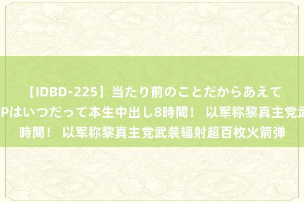 【IDBD-225】当たり前のことだからあえて言わなかったけど…IPはいつだって本生中出し8時間！ 以军称黎真主党武装辐射超百枚火箭弹