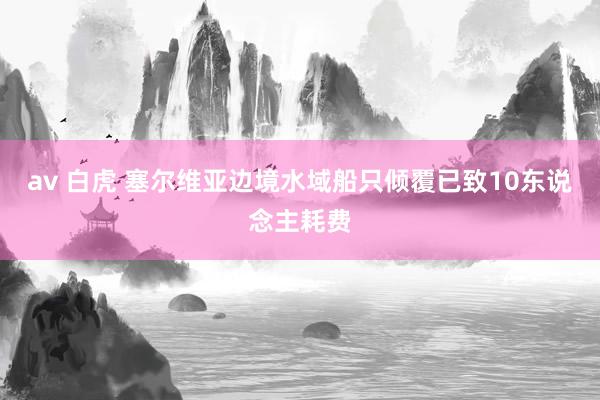 av 白虎 塞尔维亚边境水域船只倾覆已致10东说念主耗费