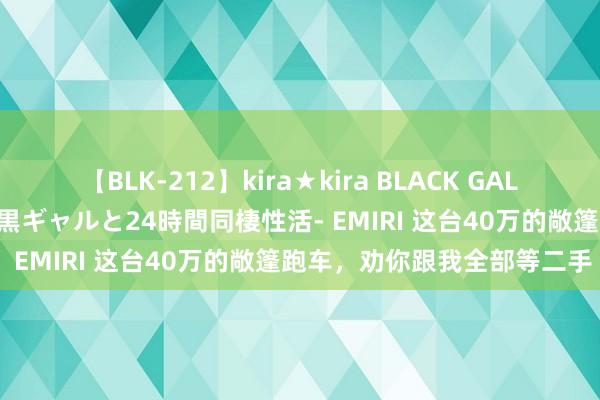 【BLK-212】kira★kira BLACK GAL レンタル痴女GAL-日焼け黒ギャルと24時間同棲性活- EMIRI 这台40万的敞篷跑车，劝你跟我全部等二手