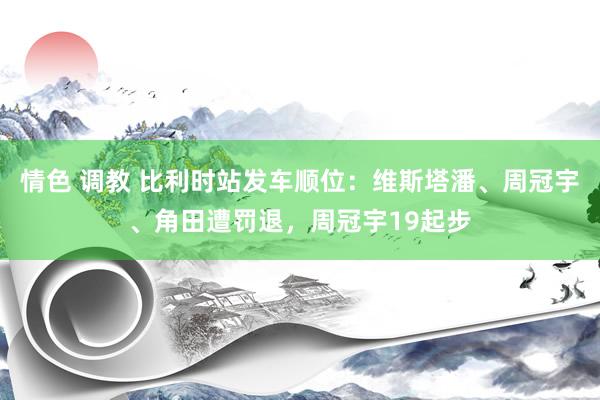 情色 调教 比利时站发车顺位：维斯塔潘、周冠宇、角田遭罚退，周冠宇19起步