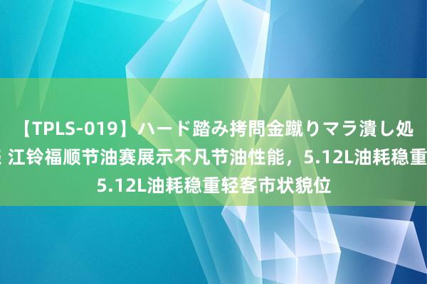 【TPLS-019】ハード踏み拷問金蹴りマラ潰し処刑 JUN女王様 江铃福顺节油赛展示不凡节油性能，5.12L油耗稳重轻客市状貌位