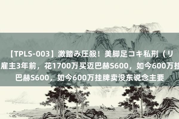 【TPLS-003】激踏み圧殺！美脚足コキ私刑（リンチ） JUN女王様 雇主3年前，花1700万买迈巴赫S600，如今600万挂牌卖没东说念主要