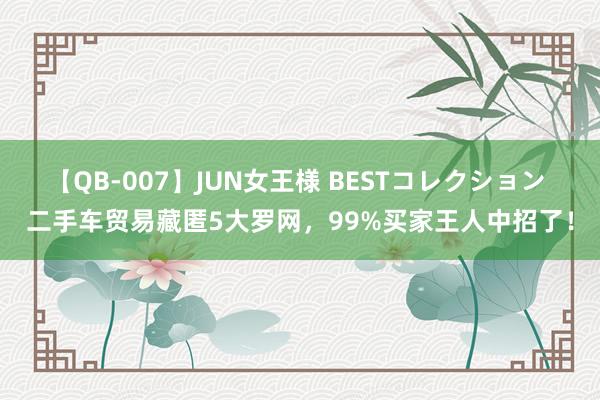 【QB-007】JUN女王様 BESTコレクション 二手车贸易藏匿5大罗网，99%买家王人中招了！