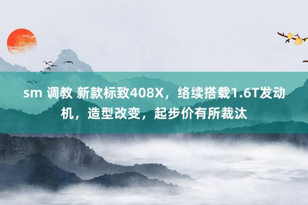 sm 调教 新款标致408X，络续搭载1.6T发动机，造型改变，起步价有所裁汰