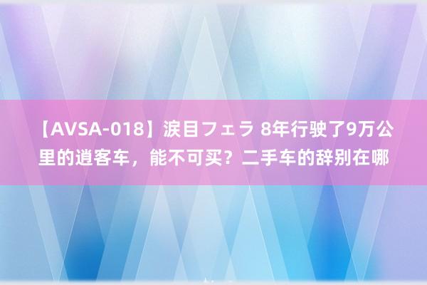 【AVSA-018】涙目フェラ 8年行驶了9万公里的逍客车，能不可买？二手车的辞别在哪