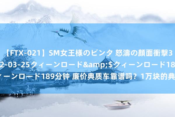 【FTX-021】SM女王様のビンタ 怒濤の顔面衝撃3時間</a>2012-03-25クィーンロード&$クィーンロード189分钟 廉价典质车靠谱吗？1万块的典质车应该怎样选？