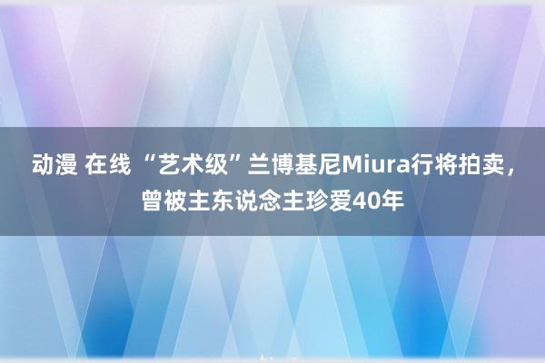 动漫 在线 “艺术级”兰博基尼Miura行将拍卖，曾被主东说念主珍爱40年