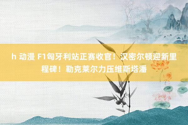 h 动漫 F1匈牙利站正赛收官！汉密尔顿迎新里程碑！勒克莱尔力压维斯塔潘