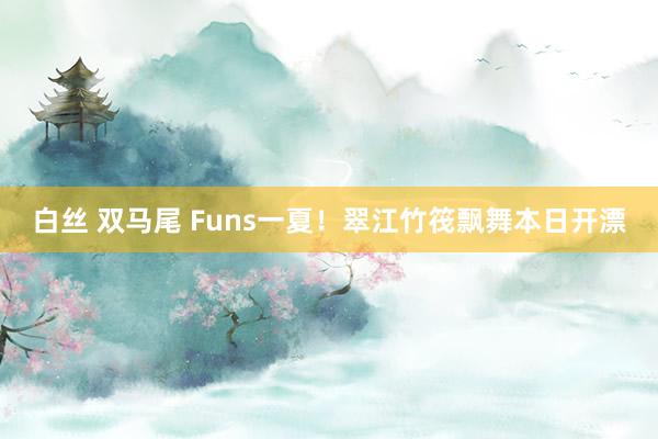 白丝 双马尾 Funs一夏！翠江竹筏飘舞本日开漂