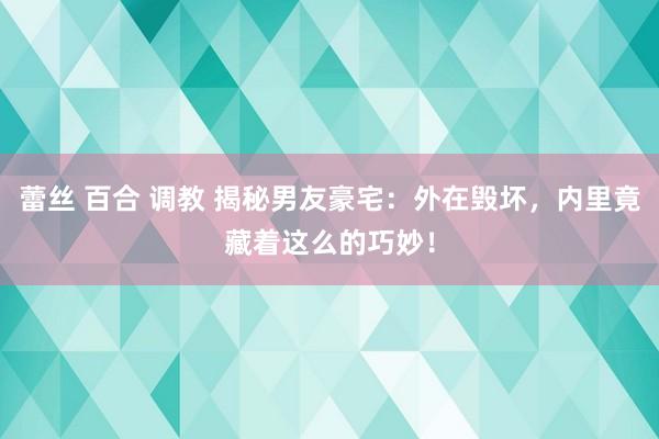 蕾丝 百合 调教 揭秘男友豪宅：外在毁坏，内里竟藏着这么的巧妙！