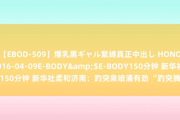 【EBOD-509】爆乳黒ギャル緊縛真正中出し HONOKA</a>2016-04-09E-BODY&$E-BODY150分钟 新华社柔和济南：趵突泉喷涌有劲 “趵突腾空”好意思景重现