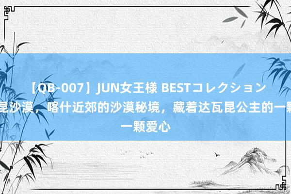 【QB-007】JUN女王様 BESTコレクション 达瓦昆沙漠，喀什近郊的沙漠秘境，藏着达瓦昆公主的一颗爱心