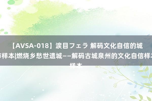 【AVSA-018】涙目フェラ 解码文化自信的城市样本|燃烧乡愁世遗城——解码古城泉州的文化自信样本