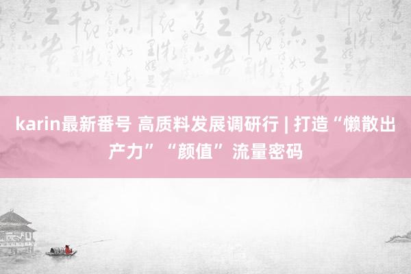 karin最新番号 高质料发展调研行 | 打造“懒散出产力” “颜值” 流量密码