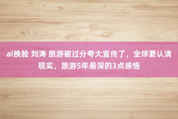 ai换脸 刘涛 旅游被过分夸大宣传了，全球要认清现实，旅游5年最深的3点感悟