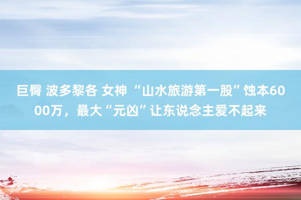 巨臀 波多黎各 女神 “山水旅游第一股”蚀本6000万，最大“元凶”让东说念主爱不起来