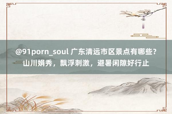 @91porn_soul 广东清远市区景点有哪些？山川娟秀，飘浮刺激，避暑闲隙好行止