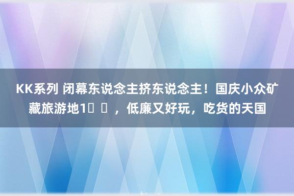 KK系列 闭幕东说念主挤东说念主！国庆小众矿藏旅游地1️⃣，低廉又好玩，吃货的天国