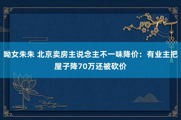 呦女朱朱 北京卖房主说念主不一味降价：有业主把屋子降70万还被砍价