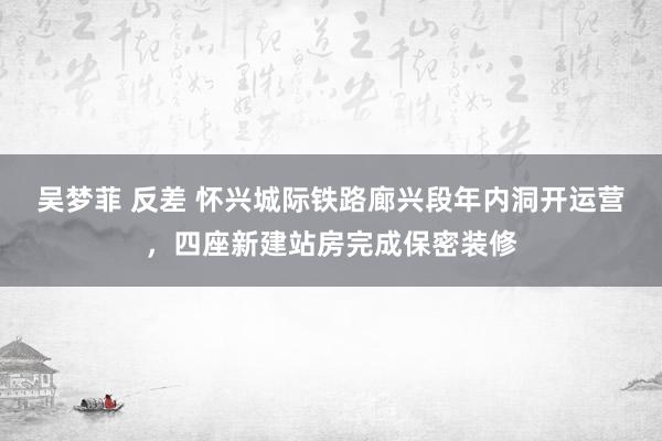 吴梦菲 反差 怀兴城际铁路廊兴段年内洞开运营，四座新建站房完成保密装修