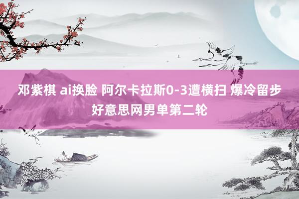 邓紫棋 ai换脸 阿尔卡拉斯0-3遭横扫 爆冷留步好意思网男单第二轮