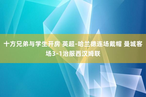 十方兄弟与学生开房 英超-哈兰德连场戴帽 曼城客场3-1治服西汉姆联