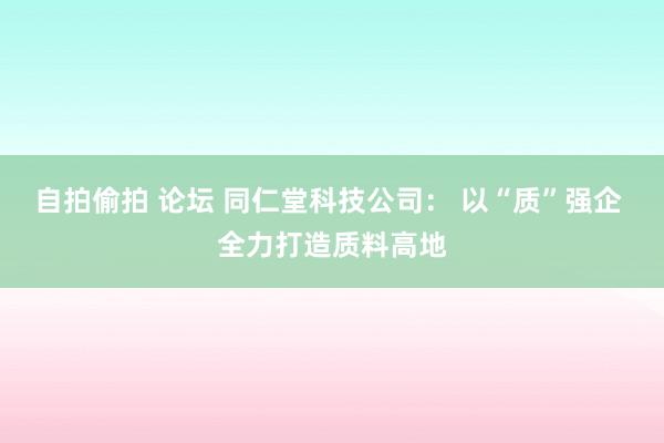 自拍偷拍 论坛 同仁堂科技公司： 以“质”强企 全力打造质料高地