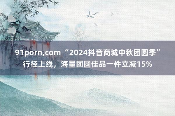 91porn,com “2024抖音商城中秋团圆季”行径上线，海量团圆佳品一件立减15%