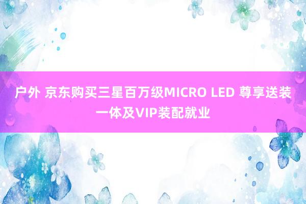 户外 京东购买三星百万级MICRO LED 尊享送装一体及VIP装配就业