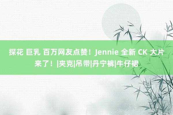 探花 巨乳 百万网友点赞！Jennie 全新 CK 大片来了！|夹克|吊带|丹宁裤|牛仔裙