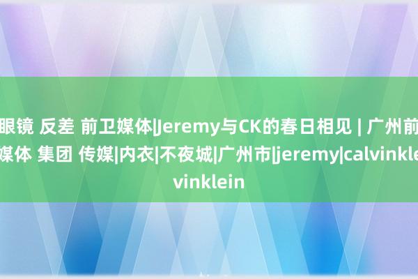 眼镜 反差 前卫媒体|Jeremy与CK的春日相见 | 广州前卫媒体 集团 传媒|内衣|不夜城|广州市|jeremy|calvinklein