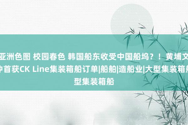 亚洲色图 校园春色 韩国船东收受中国船坞？！黄埔文冲首获CK Line集装箱船订单|船舶|造船业|大型集装箱船