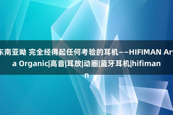 东南亚呦 完全经得起任何考验的耳机——HIFIMAN Arya Organic|高音|耳放|动圈|蓝牙耳机|hifiman