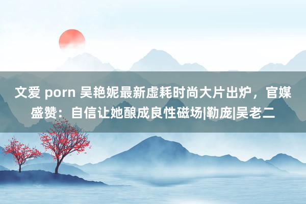 文爱 porn 吴艳妮最新虚耗时尚大片出炉，官媒盛赞：自信让她酿成良性磁场|勒庞|吴老二