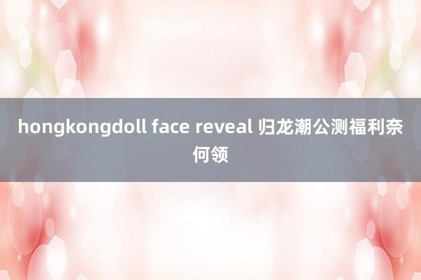 hongkongdoll face reveal 归龙潮公测福利奈何领