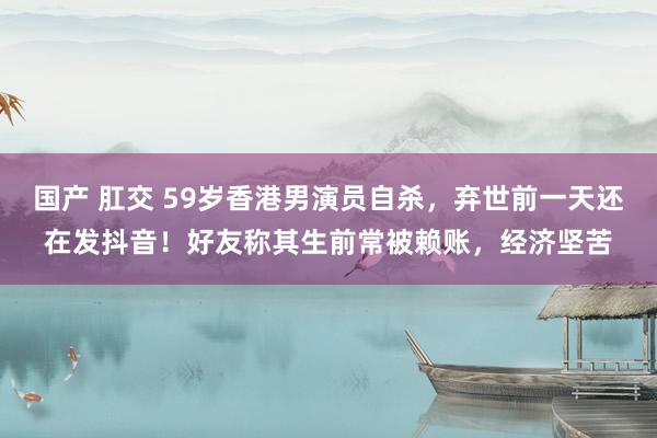 国产 肛交 59岁香港男演员自杀，弃世前一天还在发抖音！好友称其生前常被赖账，经济坚苦