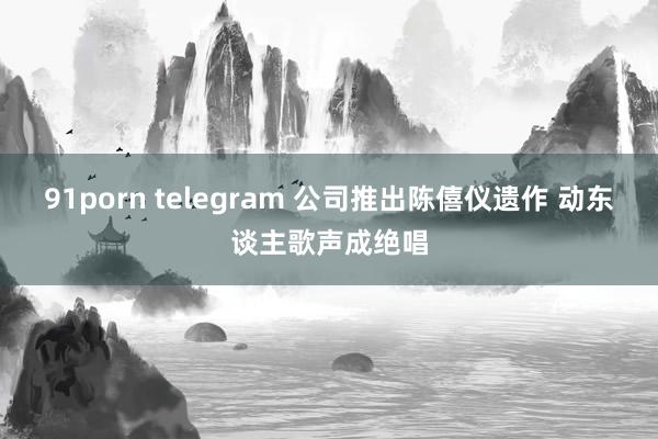 91porn telegram 公司推出陈僖仪遗作 动东谈主歌声成绝唱