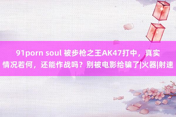 91porn soul 被步枪之王AK47打中，真实情况若何，还能作战吗？别被电影给骗了|火器|射速